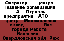 Оператор Call-центра › Название организации ­ А3 › Отрасль предприятия ­ АТС, call-центр › Минимальный оклад ­ 17 000 - Все города Работа » Вакансии   . Свердловская обл.,Реж г.